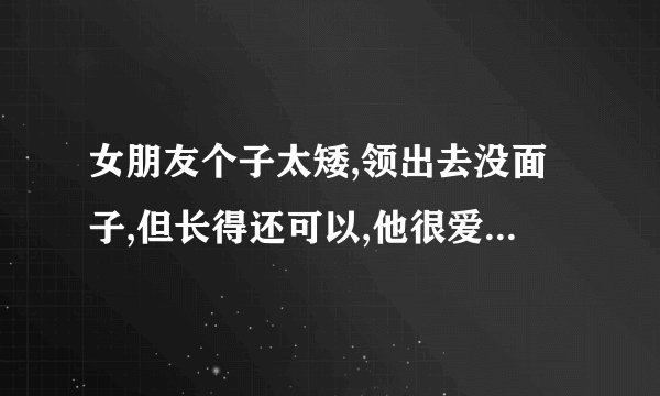 女朋友个子太矮,领出去没面子,但长得还可以,他很爱我我不知道该怎么办...