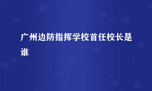 广州边防指挥学校首任校长是谁
