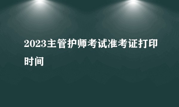 2023主管护师考试准考证打印时间
