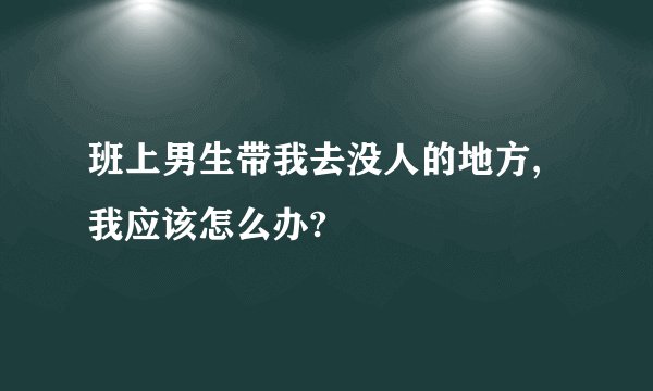 班上男生带我去没人的地方,我应该怎么办?