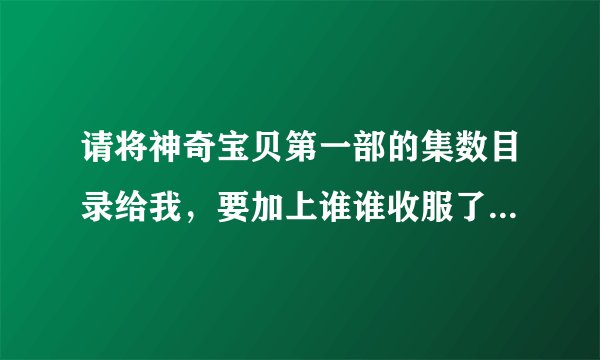 请将神奇宝贝第一部的集数目录给我，要加上谁谁收服了什么神奇宝贝，什么神奇宝贝离队