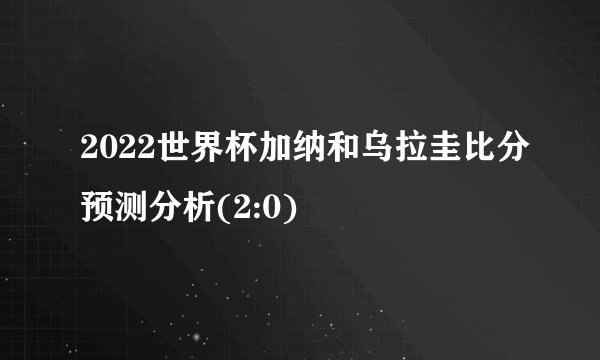 2022世界杯加纳和乌拉圭比分预测分析(2:0)