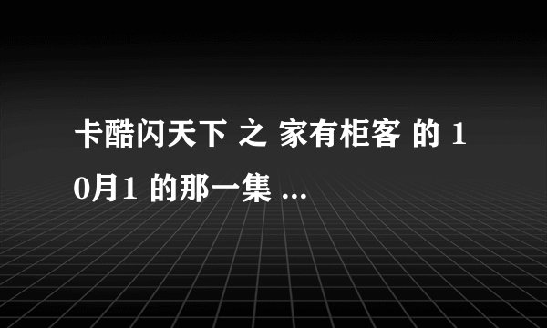 卡酷闪天下 之 家有柜客 的 10月1 的那一集 跪求啊 答应小孩子的，大哥大姐帮帮忙啊 给个视频。