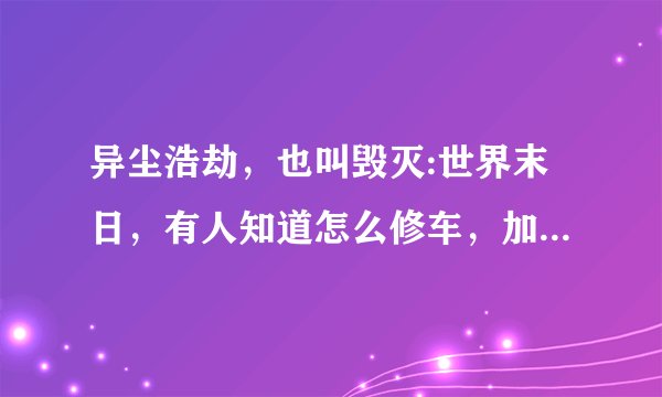 异尘浩劫，也叫毁灭:世界末日，有人知道怎么修车，加油，合成东西吗？老游戏了，怀旧一下~