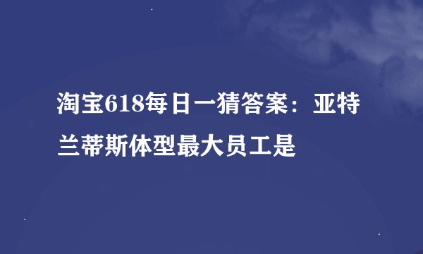 淘宝618每日一猜答案：亚特兰蒂斯体型最大员工是