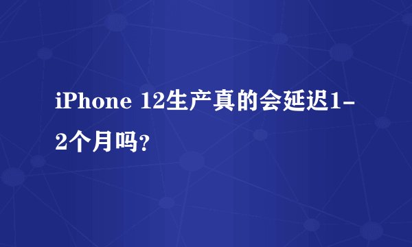 iPhone 12生产真的会延迟1-2个月吗？
