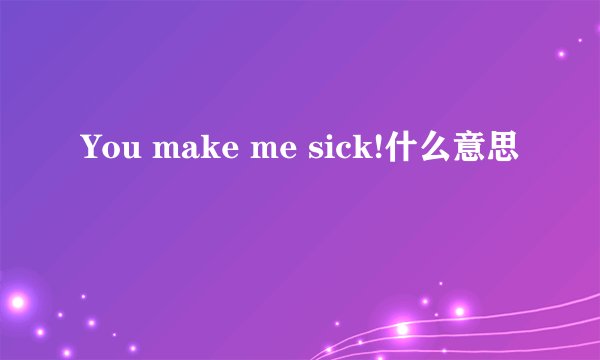 You make me sick!什么意思