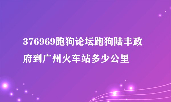 376969跑狗论坛跑狗陆丰政府到广州火车站多少公里