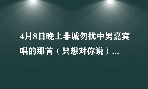 4月8日晚上非诚勿扰中男嘉宾唱的那首（只想对你说）给九号女嘉宾。全部歌词谁知道？很喜欢所以希望大家...