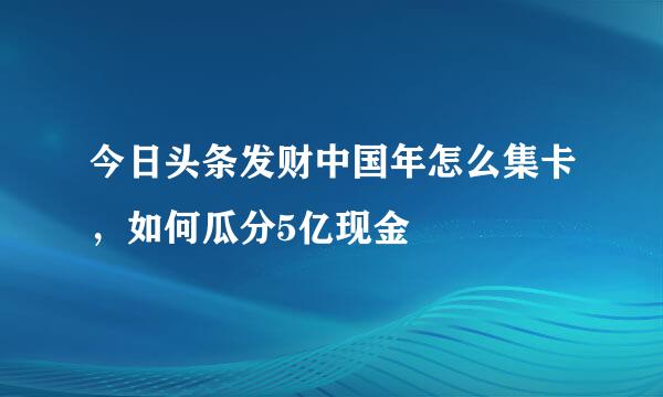 今日头条发财中国年怎么集卡，如何瓜分5亿现金