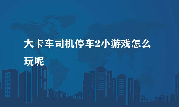 大卡车司机停车2小游戏怎么玩呢