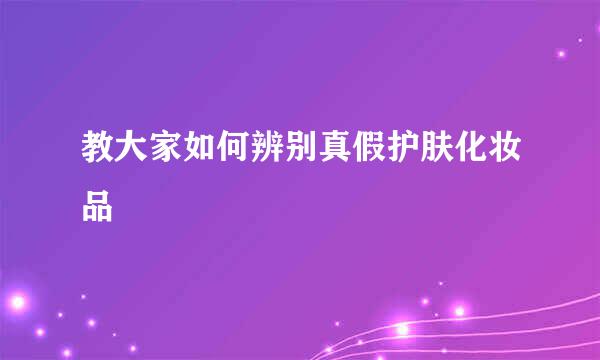 教大家如何辨别真假护肤化妆品