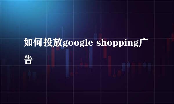 如何投放google shopping广告