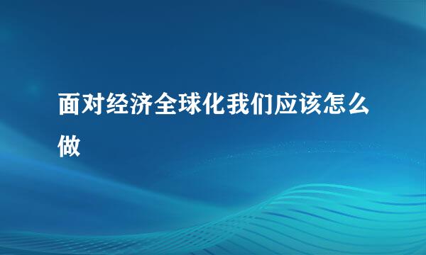 面对经济全球化我们应该怎么做
