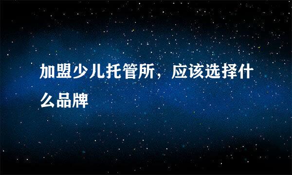 加盟少儿托管所，应该选择什么品牌