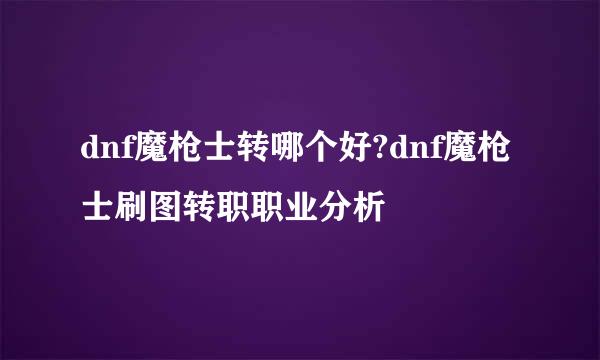 dnf魔枪士转哪个好?dnf魔枪士刷图转职职业分析
