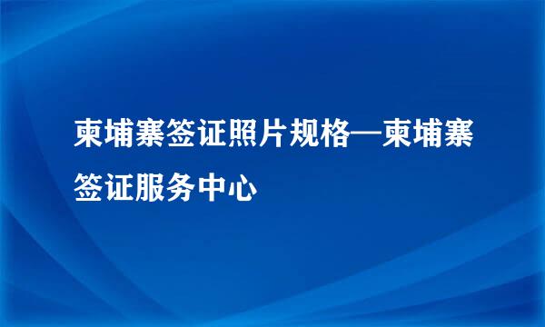 柬埔寨签证照片规格—柬埔寨签证服务中心