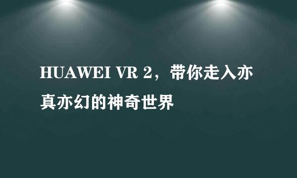 HUAWEI VR 2，带你走入亦真亦幻的神奇世界