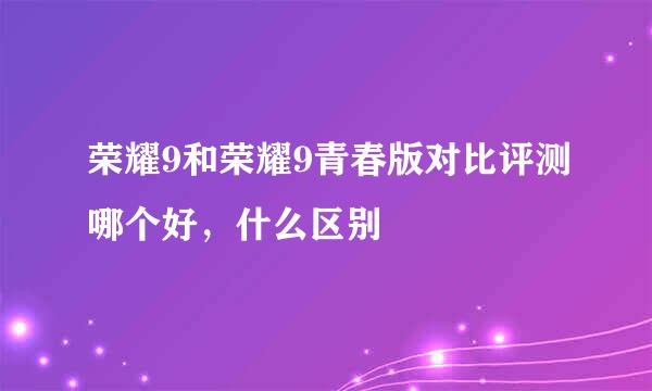 荣耀9和荣耀9青春版对比评测哪个好，什么区别