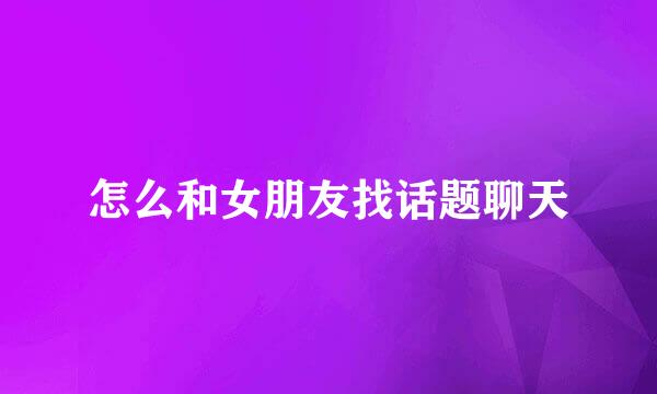 怎么和女朋友找话题聊天