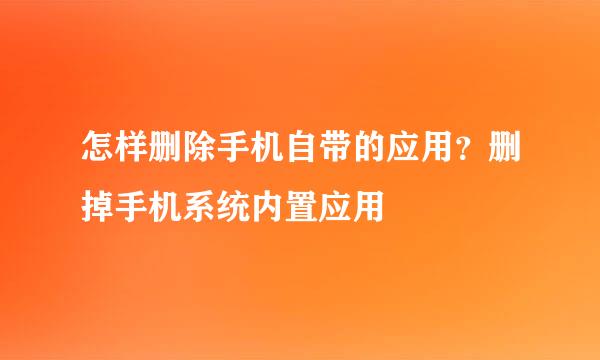 怎样删除手机自带的应用？删掉手机系统内置应用