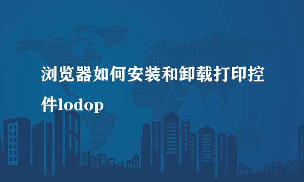 浏览器如何安装和卸载打印控件lodop