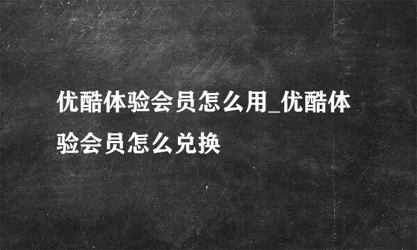 优酷体验会员怎么用_优酷体验会员怎么兑换