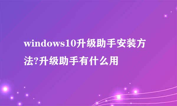windows10升级助手安装方法?升级助手有什么用