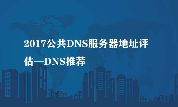 2017公共DNS服务器地址评估—DNS推荐