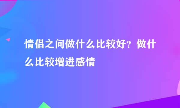 情侣之间做什么比较好？做什么比较增进感情