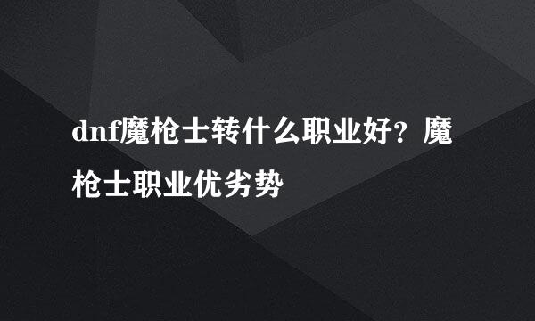 dnf魔枪士转什么职业好？魔枪士职业优劣势