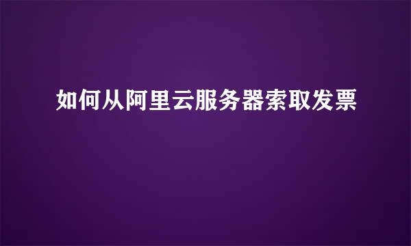 如何从阿里云服务器索取发票