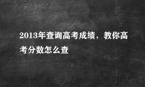 2013年查询高考成绩，教你高考分数怎么查