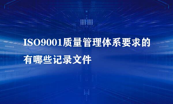 ISO9001质量管理体系要求的有哪些记录文件