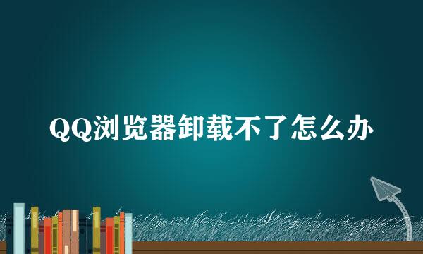 QQ浏览器卸载不了怎么办