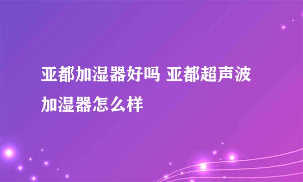 亚都加湿器好吗 亚都超声波加湿器怎么样