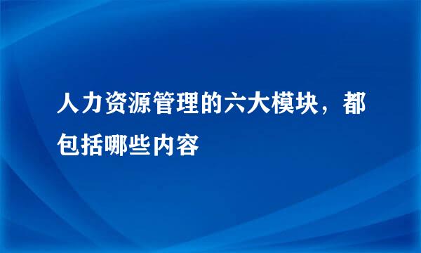 人力资源管理的六大模块，都包括哪些内容