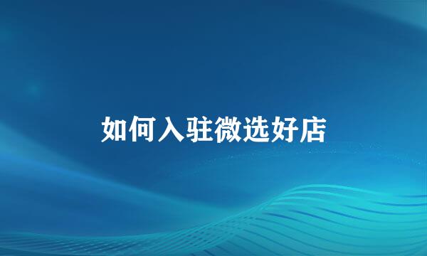 如何入驻微选好店