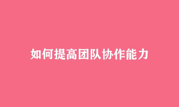 如何提高团队协作能力