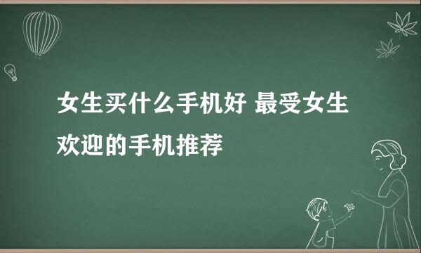 女生买什么手机好 最受女生欢迎的手机推荐