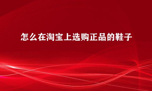 怎么在淘宝上选购正品的鞋子