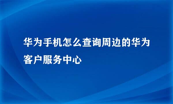 华为手机怎么查询周边的华为客户服务中心