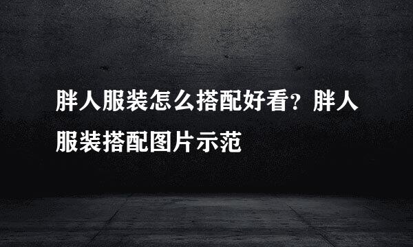 胖人服装怎么搭配好看？胖人服装搭配图片示范