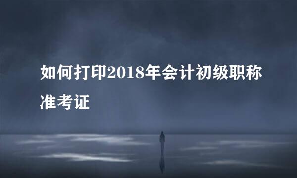 如何打印2018年会计初级职称准考证