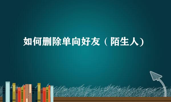 如何删除单向好友（陌生人)