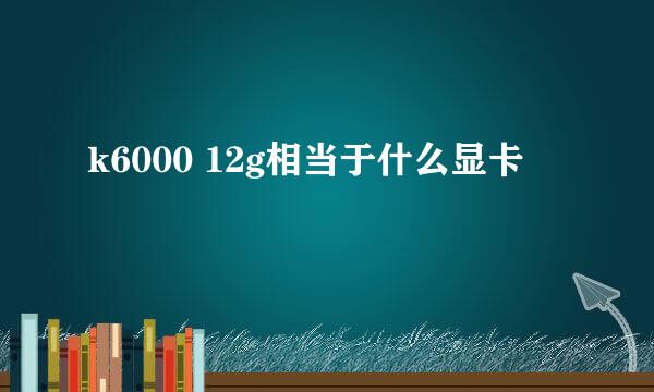 k6000 12g相当于什么显卡