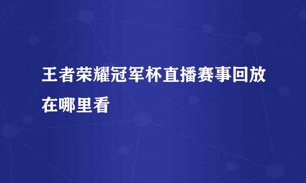 王者荣耀冠军杯直播赛事回放在哪里看