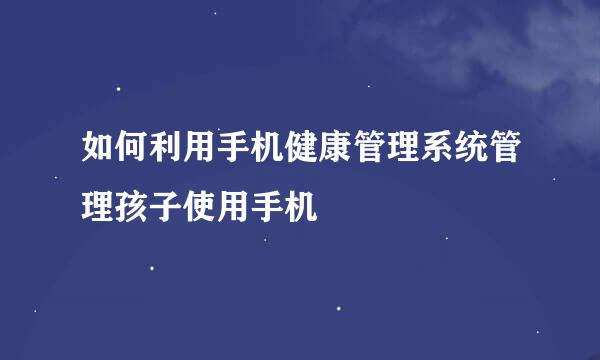 如何利用手机健康管理系统管理孩子使用手机