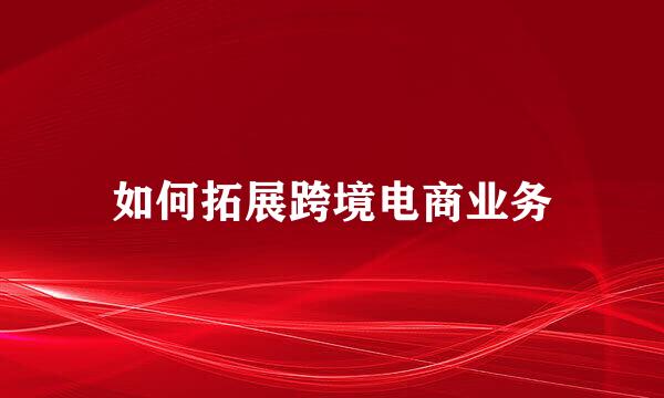 如何拓展跨境电商业务
