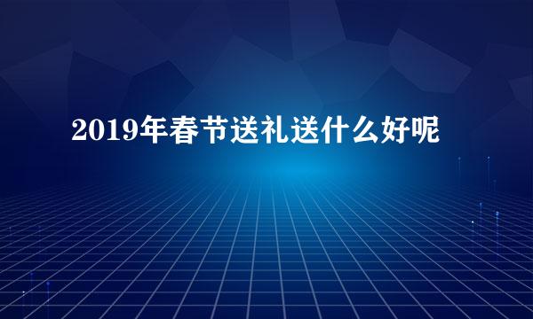 2019年春节送礼送什么好呢
